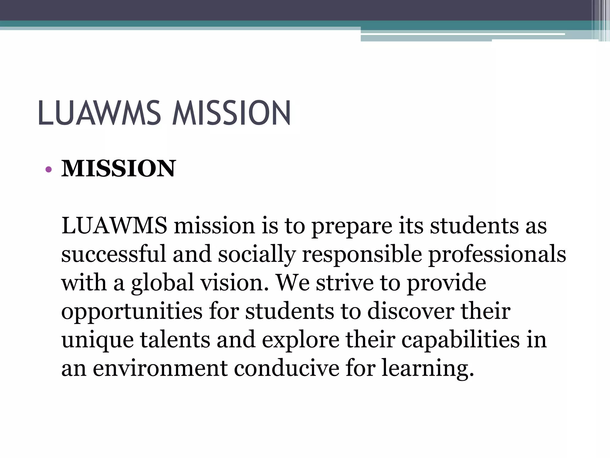 LUAWMS MISSION
• MISSION
LUAWMS mission is to prepare its students as
successful and socially responsible professionals
with a global vision. We strive to provide
opportunities for students to discover their
unique talents and explore their capabilities in
an environment conducive for learning.
 