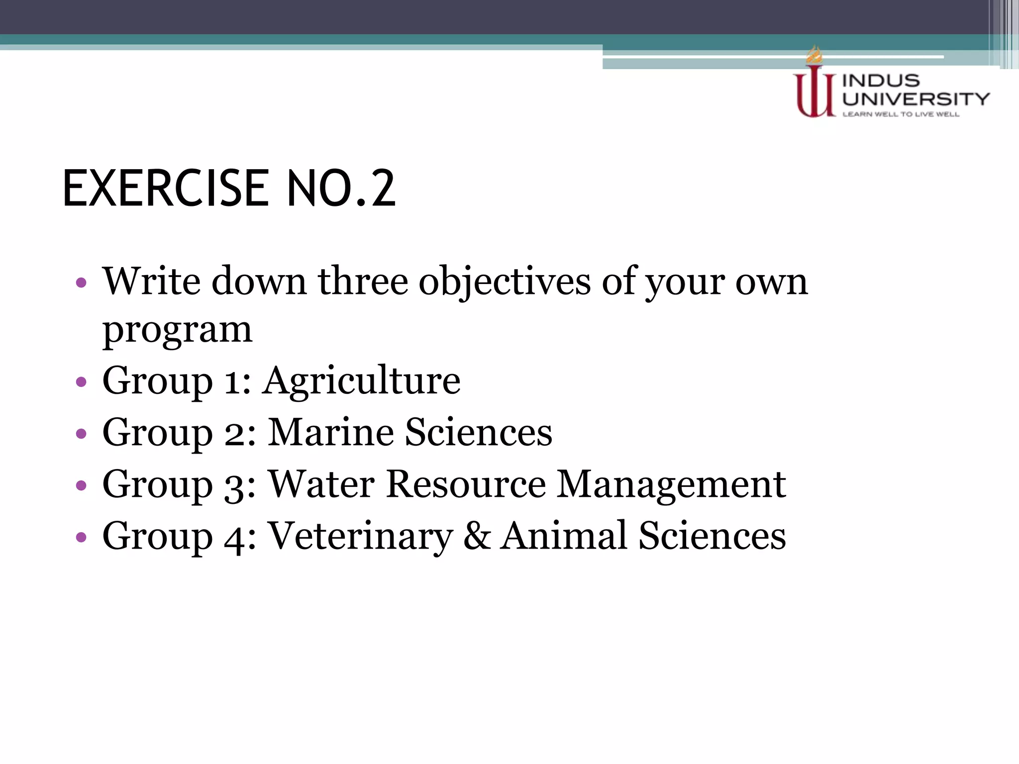 EXERCISE NO.2
• Write down three objectives of your own
program
• Group 1: Agriculture
• Group 2: Marine Sciences
• Group 3: Water Resource Management
• Group 4: Veterinary & Animal Sciences
 