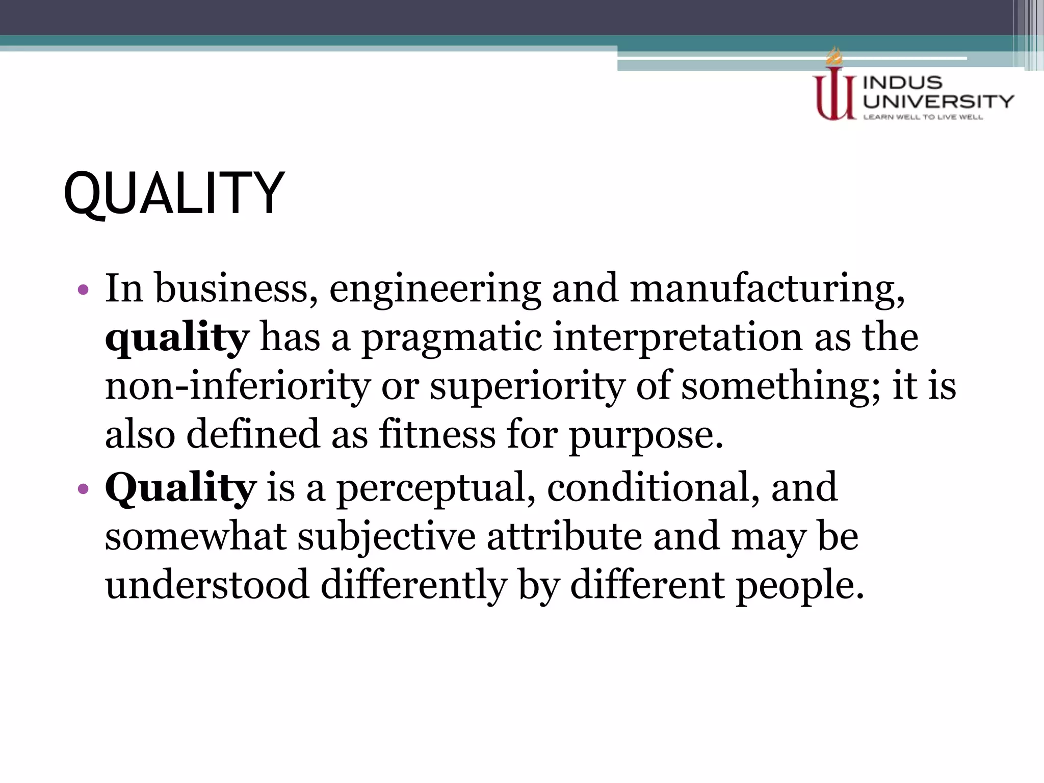 QUALITY
• In business, engineering and manufacturing,
quality has a pragmatic interpretation as the
non-inferiority or superiority of something; it is
also defined as fitness for purpose.
• Quality is a perceptual, conditional, and
somewhat subjective attribute and may be
understood differently by different people.
 