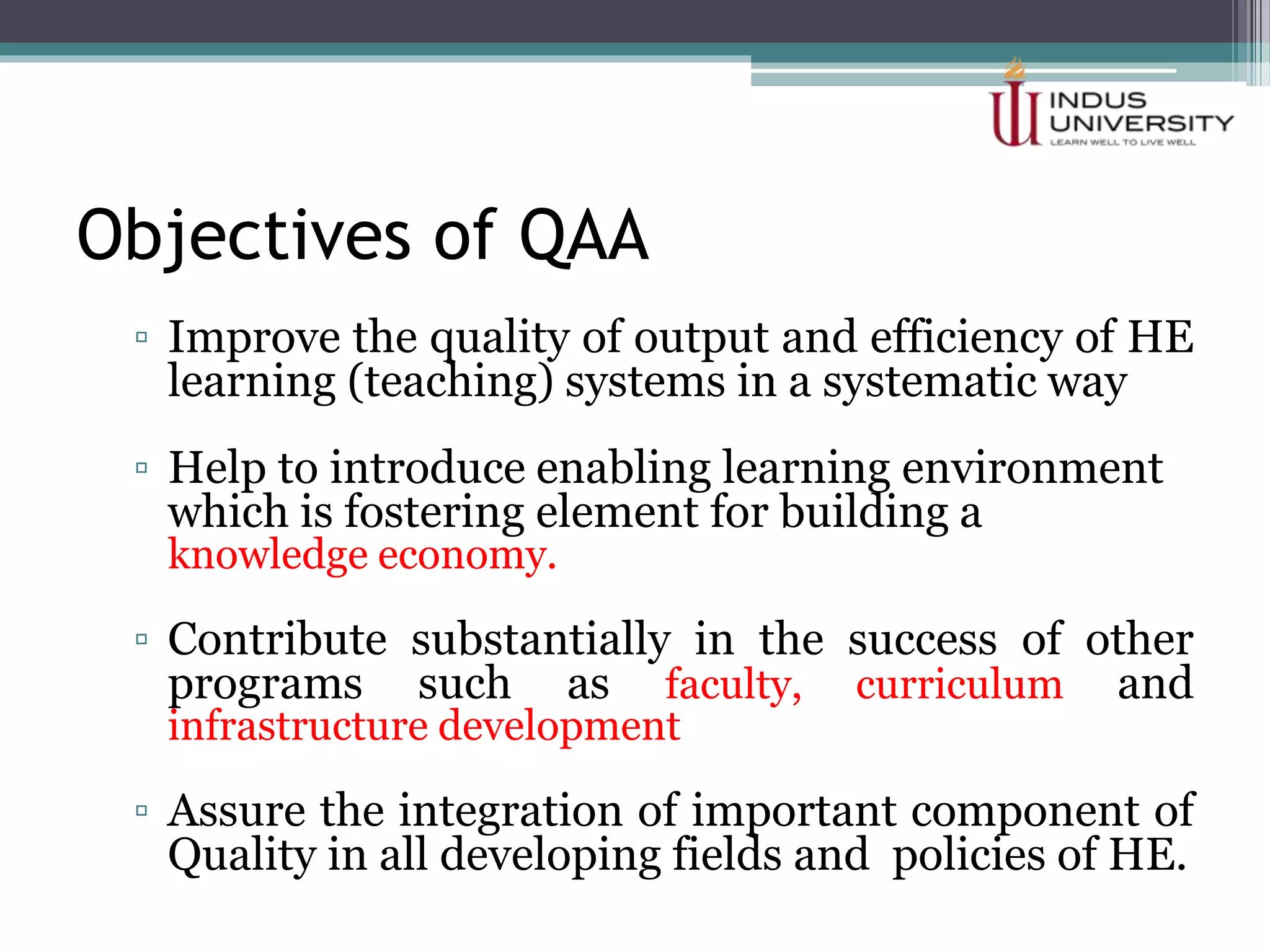 Objectives of QAA
▫ Improve the quality of output and efficiency of HE
learning (teaching) systems in a systematic way
▫ Help to introduce enabling learning environment
which is fostering element for building a
knowledge economy.
▫ Contribute substantially in the success of other
programs such as faculty, curriculum and
infrastructure development
▫ Assure the integration of important component of
Quality in all developing fields and policies of HE.
 