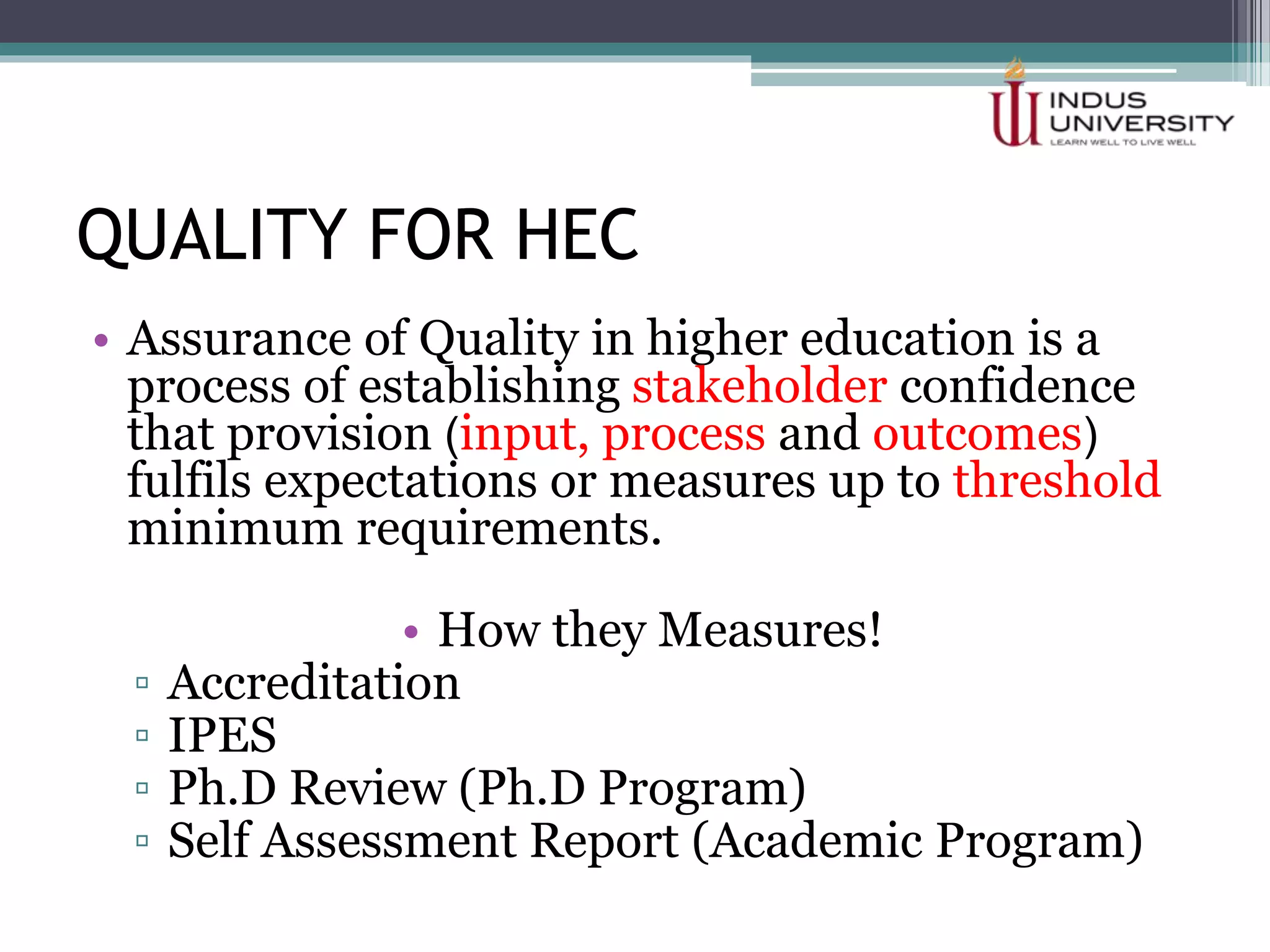 QUALITY FOR HEC
• Assurance of Quality in higher education is a
process of establishing stakeholder confidence
that provision (input, process and outcomes)
fulfils expectations or measures up to threshold
minimum requirements.
• How they Measures!
▫ Accreditation
▫ IPES
▫ Ph.D Review (Ph.D Program)
▫ Self Assessment Report (Academic Program)
 