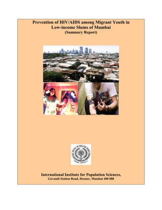 Prevention of HIV/AIDS among Migrant Youth in
Low-income Slums of Mumbai
(Summary Report)
International Institute for Population Sciences,
Govandi Station Road, Deonar, Mumbai 400 088
 