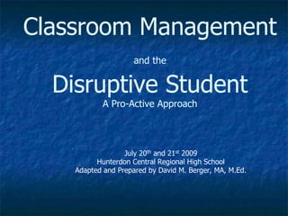 Classroom Management
and the
Disruptive Student
A Pro-Active Approach
July 20th and 21st 2009
Hunterdon Central Regional High School
Adapted and Prepared by David M. Berger, MA, M.Ed.
 