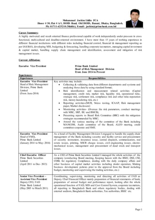 Page 1
Mohammad Jashim Uddin FCA
House # 30, Flat # A/1, DOHS Road, Old DOHS, Banani, Dhaka, Bangladesh.
Ph: 01711-425210 (Mobile), E-mail: jashim@primebank.com.bd
Career Summary:
A highly motivated and result oriented finance professional capable of work independently under pressure in cross
functional, multi-cultural and deadline-oriented environment. I have more than 15 years of working experience in
different financial institutions with different roles including financial control, financial & management reporting as
per IAS/BAS, developing MIS, budgeting & forecasting, handling corporate taxmatters , managing capital investment
& capital market, handling supply chain management and identification, assessment and mitigation of risk
management issues.
Current Affiliation:
Executive Vice President Prime Bank Limited
Head of Risk Management Division
From June 2014 to Present
Experiences:
Experiences Responsibilities
Executive Vice President
Head of Risk Management
Division, Prime Bank
Limited
(From June-2014)
Key activities may include:
 Collecting & validating data from different departments and systems and
analyzing those data by using standard format;
 Risk identification and measurement related activities (Capital
management, credit risk, market risk, liquidity risk, operational risks,
strategic risk, settlement risk, compliance risk and other risks-reputation
risk, money laundering risk, etc.)
 Reporting activities-(MCR, Stress testing, ICAAP, Risk management
paper, Market disclosure)
 Monitoring activities- (Oversee the risk parameters, conduct meetings
with MRC, SRP, BU and RMCB),
 Presenting reports to Board Risk Committee (BRC) with the mitigation
strategies recommended by MRC;
 Attend the various meeting of the committee of the Bank including
MANCOM, Audit committee of the Board, ALCO meeting, credit
committee-corporate and SME.
Executive Vice President
Head of FMD,
Prime Bank Limited
(January 2014 to May- 2014)
As a head of Facility Management Division I engaged to handle the supply chain
management of the Bank including security and facility service and procurement
of security instrument, insurance issue, central dispatch, communication, real
estate issues, printing, MICR cheque issues, civil engineering issues, electro-
mechanical issues, management and procurement of dead stock and transport
issues.
Chief Executive Officer
Prime Bank Securities
Limited
(April 2011 to Dec- 2013)
As a CEO of Prime Bank Securities Limited I managed the whole activities of the
company (conducting Board meeting, Keeping liaison with the BSEC, DSE, CSE,
CDBL for regulatory Compliance, dealing with the daily company affairs and
other business of capital market activities including dealer operation, Making
business development policies prior to the approval from the Board including
budget, monitoring and supervising the trading activities, etc.)
Senior Vice President –
Assistant Vice President
Deputy CFO, FAD
Prime Bank Limited
(May 2005 to March 2011)
Coordinating, supervising, monitoring and directing all activities of FAD as
Deputy Chief Financial Officer mainly preparation of financial statements of bank,
preparation of annual budget and performance report, looking after the whole
operational function of FAD, MIS and Cost Control System, corporate taxmatters,
all reporting to Bangladesh Bank and others regulatory bodies, dealing with
external auditors, Bangladesh Bank authorities, Tax authorities, BSEC etc.
 