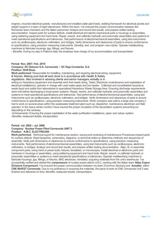 CALIN ION
engines, mounted electrical panels, manufactured and installed cable plant beds, welding framework for electrical panels and
weight support in a team of eight electricians. Within this team, I’ve ensured the proper communication between the
Romanian team members and the Italian personnel. Analyze and record test results, and prepare written testing
documentation. Inspect parts for surface defects. Install electrical and electro-mechanical parts in housings or assemblies,
using soldering equipment and hand tools. Repair, rework, and calibrate hydraulic and pneumatic assemblies and systems to
meet operational specifications and tolerances. Test performance of electromechanical assemblies, using test instruments
such as oscilloscopes, electronic voltmeters, and bridges. Verify dimensions and clearances of parts to ensure conformance
to specifications, using precision measuring instruments. Develop, test, and program new robots. Operate metalworking
machines to fabricate housings, jigs, fittings, and fixtures.
- Benefits: During my stay in Palermo Italy, the employer took charge of my accommodation and transportation
Period: Nov. 2007- Feb. 2010
Company: SC Detacan S.A. Cernavoda / SC Raja Constanta S.A.
Position: Shift Boss
Work performed: Responsible for Installing, maintaining, and repairing electrical wiring, equipment,
& fixtures. Making sure that all work done is in accordance with Health & Safety
regulations. Also involved in advising clients and senior managers verbally or in
writing on hazardous equipment and essential work that needs doing. Tasks: Electrician (maintenance and exploitation of
electrical installations), operator in charge with used water pipes and tour leader . Collected and consolidated hazardous
waste liquid and solids from laboratories to specialized Hazardous Waste Storage Area. Ensuring discharge requirements
were met before discharging to local sewer systems. Repair, rework, and calibrate hydraulic and pneumatic assemblies and
systems to meet operational specifications and tolerances. Test performance of electromechanical assemblies, using test
instruments such as oscilloscopes, electronic voltmeters, and bridges. Verify dimensions and clearances of parts to ensure
conformance to specifications, using precision measuring instruments. When company was sold to a large size company I
had to work on several areas within the wastewater treatment plant such as: dispatcher, maintenance electrician and field
operator. In the heavy winter months I have insured the proper circulation of the decantation systems preventing ice
depositing on the raceway.
-Achievements: Ensuring the proper exploitation of the water purification installations, pipes and valves system.
-Benefits: restaurant tickets, transportation
Period: Jul. 2005 – Jul. 2006
Company: Nuclear Power Plant Cernavoda UNIT 2
Position: A.M.C. ELECTRICIAN
Work performed: Technical suport for maintenance section, issuing and reviewing of maintenance Procedures.Inspect parts
for surface defects. Read blueprints, schematics, diagrams, or technical orders to determine methods and sequences of
assembly. Verify part dimensions or clearances to ensure conformance to specifications, using precision measuring
instruments. Test performance of electromechanical assemblies, using test instruments such as oscilloscopes, electronic
voltmeters, or bridges. Analyze and record test results, and prepare written testing documentation. Align, fit, or assemble
component parts, using hand or power tools, fixtures, templates, or microscopes. Install electrical or electronic parts and
hardware in housings or assemblies, using soldering equipment and hand tools. Repair, rework, or calibrate hydraulic or
pneumatic assemblies or systems to meet operational specifications or tolerances. Operate metalworking machines to
fabricate housings, jigs, fittings, or fixtures. AMC electrician, translator, acquiring materials from the unit’s warehouse. I’ve
successfully verified and started the compressors of nuclear power plant’s Unit 2, working with the Italian team Atlas Copco
Divizione Compresorii. I’ve ensured the proper communication between my team (Common Sevices) and Ansaldo, within
CNE INVEST Cernavoda. Due to my proficiency in acquiring the materials, the piece of work at CNE Cernavoda Unit 2 was
finished and delivered on time. Benefits: restaurant tickets, transportation.
Page 3 / 5
 