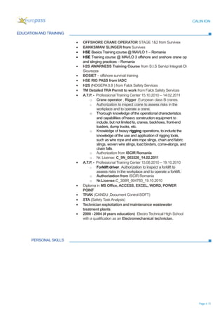 CALIN ION
EDUCATION AND TRAINING
PERSONAL SKILLS
Page 4 / 5
• OFFSHORE CRANE OPERATOR STAGE 1&2 from Survivex
• BANKSMAN/ SLINGER from Survivex
• HSE Basics Training course @ MAVLO 1 – Romania
• HSE Training course @ MAVLO 3 offshore and onshore crane op
and slinging practices – Romania
• H2S AWARNESS Training Course from S.I.S Servizi Integrati Di
Sicurezza
• BOSIET – offshore survival training
• HSE RIG PASS from IADC
• H2S (NOGEPA 0.8 ) from Falck Safety Services
• TM Detailed TRA Permit to work from Falck Safety Services
• A.T.P. - Professional Training Center 15.10.2010 – 14.02.2011
o Crane operator , Rigger .European class B cranes.
o Authorization to inspect crane to assess risks in the
workplace and to operate a crane.
o Thorough knowledge of the operational characteristics
and capabilities of heavy construction equipment to
include, but not limited to, cranes, backhoes, front-end
loaders, dump trucks, etc.
o Knowledge of heavy rigging operations, to include the
knowledge of the use and application of rigging tools,
such as wire rope and wire rope slings, chain and fabric
slings, woven wire slings, load binders, come-alongs, and
chain falls.
o Authorization from ISCIR Romania
o Nr. License: C_9N_003526_14.02.2011
• A.T.P. - Professional Training Center 15.08.2010 – 19.10.2010
o Forklift driver. Authorization to inspect a forklift to
assess risks in the workplace and to operate a forklift.
o Authorization from ISCIR Romania
o Nr.License:C_308R_004783_19.10.2010
• Diploma in MS Office, ACCESS, EXCEL, WORD, POWER
POINT
• TRAK (CANDU ,Document Control SOFT)
• STA (Safety Task Analysis)
• Technician exploitation and maintenance wastewater
treatment plants
• 2000 - 2004 (4 years education) Electro Technical High School
with a qualification as an Electromechanical technician.
 