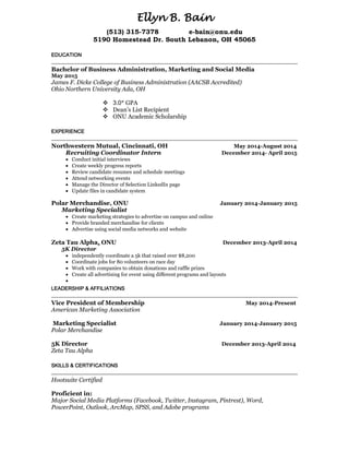 Ellyn B. Bain
(513) 315-7378 e-bain@onu.edu
5190 Homestead Dr. South Lebanon, OH 45065
EDUCATION
Bachelor of Business Administration, Marketing and Social Media
May 2015
James F. Dicke College of Business Administration (AACSB Accredited)
Ohio Northern University Ada, OH
 3.0* GPA
 Dean’s List Recipient
 ONU Academic Scholarship
EXPERIENCE
Northwestern Mutual, Cincinnati, OH May 2014-August 2014
Recruiting Coordinator Intern December 2014- April 2015
 Conduct initial interviews
 Create weekly progress reports
 Review candidate resumes and schedule meetings
 Attend networking events
 Manage the Director of Selection LinkedIn page
 Update files in candidate system
Polar Merchandise, ONU January 2014-January 2015
Marketing Specialist
 Create marketing strategies to advertise on campus and online
 Provide branded merchandise for clients
 Advertise using social media networks and website
Zeta Tau Alpha, ONU December 2013-April 2014
5K Director
 independently coordinate a 5k that raised over $8,200
 Coordinate jobs for 80 volunteers on race day
 Work with companies to obtain donations and raffle prizes
 Create all advertising for event using different programs and layouts

LEADERSHIP & AFFILIATIONS
Vice President of Membership May 2014-Present
American Marketing Association
Marketing Specialist January 2014-January 2015
Polar Merchandise
5K Director December 2013-April 2014
Zeta Tau Alpha
SKILLS & CERTIFICATIONS
Hootsuite Certified
Proficient in:
Major Social Media Platforms (Facebook, Twitter, Instagram, Pintrest), Word,
PowerPoint, Outlook, ArcMap, SPSS, and Adobe programs
 