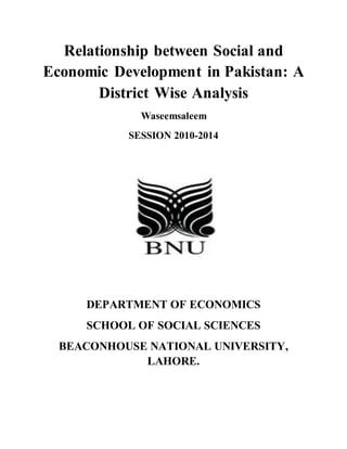 Relationship between Social and
Economic Development in Pakistan: A
District Wise Analysis
Waseemsaleem
SESSION 2010-2014
DEPARTMENT OF ECONOMICS
SCHOOL OF SOCIAL SCIENCES
BEACONHOUSE NATIONAL UNIVERSITY,
LAHORE.
 