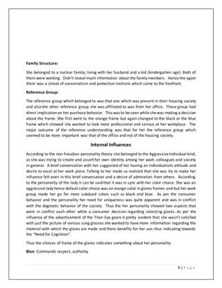 9 | P a g e
Family Structure:
She belonged to a nuclear family; living with her husband and a kid (kindergarten age). Both of
them were working. Didn’t reveal much information about the family members. Hence the again
there was a streak of conservatism and protection instincts which came to the forefront.
Reference Group:
The reference group which belonged to was that one which was present in their housing society
and also the other reference group she was affiliated to was from her office. These group had
direct implication on her purchase behavior. This was to be seen while shewas making a decision
about the frame. She first went to the orange frame but again changed to the black or the blue
frame which showed she wanted to look more professional and serious at her workplace. The
major outcome of the reference understanding was that for her the reference group which
seemed to be more important was that of the office and not of the housing society.
Internal Influences
According to the non-Freudian personality theory she belonged to the AggressiveIndividual kind;
as she was trying to create and assert her own identity among her work colleagues and society
in general. A brief conversation with her suggested of her having an individualistic attitude and
desire to excel at her work place. Talking to her made us realized that she was try to make her
influence felt even in this brief conversation and a desire of admiration from others. According
to the personality of the lady it can be said that it was in sync with her color choice. She was an
aggressive lady hence default color choice was an orange color in glares frames and but her work
group made her go for more subdued colors such as black and blue. As per the consumer
behavior and the personality her need for uniqueness was quite apparent and was in conflict
with the dogmatic behavior of the society. Thus the her personality showed two aspects that
were in conflict each other while a consumer decision regarding selecting glares. As per the
influence of the advertisement of the Titan Eye gears it pretty evident that she wasn’t satisfied
with just the picture of various sung glasses she wanted to have more information regarding the
material with which the glares are made and there benefits for her use; thus indicating towards
the “Need for Cognition”.
Thus the choices of frame of the glares indicates something about her personality:
Blue: Commands respect, authority
 