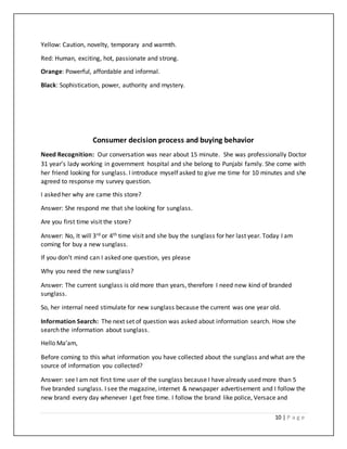 10 | P a g e
Yellow: Caution, novelty, temporary and warmth.
Red: Human, exciting, hot, passionate and strong.
Orange: Powerful, affordable and informal.
Black: Sophistication, power, authority and mystery.
Consumer decision process and buying behavior
Need Recognition: Our conversation was near about 15 minute. She was professionally Doctor
31 year’s lady working in government hospital and she belong to Punjabi family. She come with
her friend looking for sunglass. I introduce myself asked to give me time for 10 minutes and she
agreed to response my survey question.
I asked her why are came this store?
Answer: She respond me that she looking for sunglass.
Are you first time visit the store?
Answer: No, It will 3rd or 4th time visit and she buy the sunglass for her last year. Today I am
coming for buy a new sunglass.
If you don’t mind can I asked one question, yes please
Why you need the new sunglass?
Answer: The current sunglass is old more than years, therefore I need new kind of branded
sunglass.
So, her internal need stimulate for new sunglass because the current was one year old.
Information Search: The next set of question was asked about information search. How she
search the information about sunglass.
Hello Ma’am,
Before coming to this what information you have collected about the sunglass and what are the
source of information you collected?
Answer: see I am not first time user of the sunglass because I have already used more than 5
five branded sunglass. I see the magazine, internet & newspaper advertisement and I follow the
new brand every day whenever I get free time. I follow the brand like police, Versace and
 