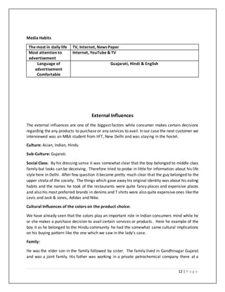 12 | P a g e
Media Habits
The most in daily life TV, Internet, News Paper
Most attention to
advertisement
Internet, YouTube & TV
Language of
advertisement
Comfortable
Guajarati, Hindi & English
External Influences
The external influences are one of the biggest factors while consumer makes certain decisions
regarding the any products to purchase or any services to avail. In our case the next customer we
interviewed was an MBA student from IIFT, New Delhi and was staying in the hostel.
Culture: Asian, Indian, Hindu
Sub-Culture: Gujarati.
Social Class: By his dressing sense it was somewhat clear that the boy belonged to middle class
family but looks can be deceiving. Therefore tried to probe in little for information about his life
style here in Delhi. After few question it became pretty much clear that the guy belonged to the
upper strata of the society. The things which gave away his original identity was about his eating
habits and the names he took of the restaurants were quite fancy places and expensive places
and also his most preferred brands in denims and T shirts were also quite expensive ones like the
Levis and Jack & Jones, Adidas and Nike.
Cultural Influences of the colors on the product choice:
We have already seen that the colors play an important role in Indian consumers mind while he
or she makes a purchase decision to avail certain services or products. Here he example of the
boy it as he belonged to the Hindu community he had the somewhat same cultural implications
on his buying pattern like the one which we saw in the lady’s case.
Family:
He was the elder son in the family followed by sister. The family lived in Gandhinagar Gujarat
and was a joint family. His father was working in a private petrochemical company there at a
 