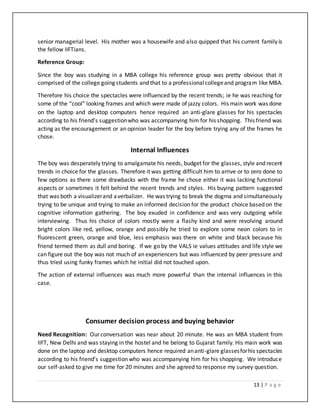 13 | P a g e
senior managerial level. His mother was a housewife and also quipped that his current family is
the fellow IIFTians.
Reference Group:
Since the boy was studying in a MBA college his reference group was pretty obvious that it
comprised of the college going students and that to a professionalcollegeand program like MBA.
Therefore his choice the spectacles were influenced by the recent trends; ie he was reaching for
some of the “cool” looking frames and which were made of jazzy colors. His main work was done
on the laptop and desktop computers hence required an anti-glare glasses for his spectacles
according to his friend’s suggestionwho was accompanying him for his shopping. This friend was
acting as the encouragement or an opinion leader for the boy before trying any of the frames he
chose.
Internal Influences
The boy was desperately trying to amalgamate his needs, budget for the glasses, style and recent
trends in choice for the glasses. Therefore it was getting difficult him to arrive or to zero done to
few options as there some drawbacks with the frame he chose either it was lacking functional
aspects or sometimes it felt behind the recent trends and styles. His buying pattern suggested
that was both a visualizerand averbalizer. He was trying to break the dogma and simultaneously
trying to be unique and trying to make an informed decision for the product choice based on the
cognitive information gathering. The boy exuded in confidence and was very outgoing while
interviewing. Thus his choice of colors mostly were a flashy kind and were revolving around
bright colors like red, yellow, orange and possibly he tried to explore some neon colors to in
fluorescent green, orange and blue, less emphasis was there on white and black because his
friend termed them as dull and boring. If we go by the VALS ie values attitudes and life style we
can figure out the boy was not much of an experiencers but was influenced by peer pressure and
thus tried using funky frames which he initial did not touched upon.
The action of external influences was much more powerful than the internal influences in this
case.
Consumer decision process and buying behavior
Need Recognition: Our conversation was near about 20 minute. He was an MBA student from
IIFT, New Delhi and was staying in the hostel and he belong to Gujarat family. His main work was
done on the laptop and desktop computers hence required ananti-glare glassesforhis spectacles
according to his friend’s suggestion who was accompanying him for his shopping. We introduce
our self-asked to give me time for 20 minutes and she agreed to response my survey question.
 