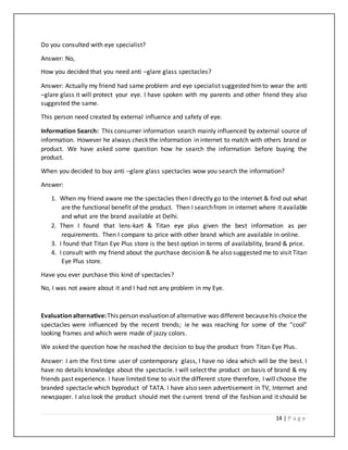 14 | P a g e
Do you consulted with eye specialist?
Answer: No,
How you decided that you need anti –glare glass spectacles?
Answer: Actually my friend had same problem and eye specialist suggested himto wear the anti
–glare glass it will protect your eye. I have spoken with my parents and other friend they also
suggested the same.
This person need created by external influence and safety of eye.
Information Search: This consumer information search mainly influenced by external source of
information. However he always check the information in internet to match with others brand or
product. We have asked some question how he search the information before buying the
product.
When you decided to buy anti –glare glass spectacles wow you search the information?
Answer:
1. When my friend aware me the spectacles then I directly go to the internet & find out what
are the functional benefit of the product. Then I searchfrom in internet where it available
and what are the brand available at Delhi.
2. Then I found that lens-kart & Titan eye plus given the best information as per
requirements. Then I compare to price with other brand which are available in online.
3. I found that Titan Eye Plus store is the best option in terms of availability, brand & price.
4. I consult with my friend about the purchase decision & he also suggested me to visit Titan
Eye Plus store.
Have you ever purchase this kind of spectacles?
No, I was not aware about it and I had not any problem in my Eye.
Evaluationalternative:This person evaluation of alternative was different becausehis choice the
spectacles were influenced by the recent trends; ie he was reaching for some of the “cool”
looking frames and which were made of jazzy colors.
We asked the question how he reached the decision to buy the product from Titan Eye Plus.
Answer: I am the first time user of contemporary glass, I have no idea which will be the best. I
have no details knowledge about the spectacle. I will select the product on basis of brand & my
friends past experience. I have limited time to visit the different store therefore, I will choose the
branded spectacle which byproduct of TATA. I have also seen advertisement in TV, Internet and
newspaper. I also look the product should met the current trend of the fashion and it should be
 