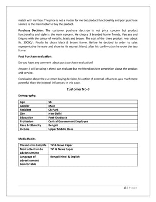 15 | P a g e
match with my face. The price is not a matter for me but product functionality and post purchase
service is the main factor to buy the product.
Purchase Decision: The customer purchase decision is not price concern but product
functionality and style is the main concern. He choose 3 branded frame Trendz, Versace and
Enigma with the colour of metallic, black and brown. The cost of the three product near about
Rs. 30000/-. Finally he chose black & brown frame. Before he decided to order to sales
representative he ware and show to his nearest friend, after his confirmation he order the two
frame.
Post Purchase evaluation:
Do you have any comment about post purchase evaluation?
Answer: I will be using it then I can evaluate but my friend positive perception about the product
and service.
Conclusion about the customer buying decision, his action of external influences was much more
powerful than the internal influences in this case.
Customer No-3
Demography:
Age 56
Gender Male
Resident CR Park
City New Delhi
Education Post-Graduate
Profession Central Government Employee
Race & Ethnicity Bengali
Income Upper Middle Class
Media Habits
The most in daily life TV & News Paper
Most attention to
advertisement
TV & News Paper
Language of
advertisement
Comfortable
Bengali Hindi & English
 