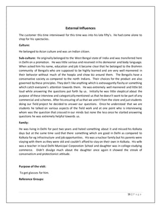 16 | P a g e
External Influences
The customer this time interviewed for this time was into his late fifty’s. He had come alone to
shop for his spectacles.
Culture:
He belonged to Asian culture and was an Indian citizen.
Sub-culture: He originally belonged to the West Bengal state of India and was transferred here
in Delhi on a promotion. He was little serious and reserved in his demeanor and body language.
When asked him his name, education and job it became clear that he belonged to the Brahmin
community of Bengalis who are supposed to be highly learned and are very well mannered in
their behavior without much of the hoopla and show biz around them. The Bengalis have a
conservative society as compared to the north Indians. Their choices for the product are also
governed by these principles. They don’t like anything which is extravagantly flashy or something
which catch everyone’s attention towards them. He was extremely well mannered and little bit
loud while answering the questions put forth by us. Initially he was little skeptical about the
purpose of these interview and categoricallymentioned us that he doesn’t want to be part of any
commercial and schemes. After his ensuring of us that we aren’t from the store and just students
doing our field project he decided to answer our questions. Once he understood that we are
students he talked on various aspects of the field work and at one point who is interviewing
whom was the question that crossed in our minds but none the less once he started answering
questions he was extremely helpful towards us.
Family:
He was living in Delhi for past two years and hated something about it and missed his Kolkata
days but at the same time said that there something which are good in Delhi as compared to
Kolkata for eg infrastructure and job opportunities. His was anuclear family but his parents were
staying with them as they were old and couldn’t afford to stay on their own in Kolkata. His wife
was a teacher in local Delhi Municipal Corporation School and daughter was in college studying
commerce. Didn’t divulge much about the daughter once again it showed the streak of
conservatism and protectionist attitude.
Purpose of the visit:
To get glasses for him.
Reference Groups:
 