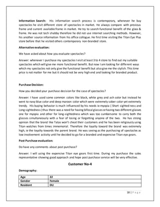 18 | P a g e
Information Search: His information search process is contemporary, whenever he buy
spectacles he visit different store of spectacles in market. He always compare with previous
frame and current available frame in market. He try to search functional benefit of the glass &
frame. He was not tech shabby therefore he did not use internet searching methods. However,
his another source information from his office collogue. He first time visiting the Titan Eye Plus
store before that he visited others contemporary non-branded store.
Alternative evaluation:
We have asked about how you evaluate spectacles?
Answer: whenever I purchase my spectacles I visit at least 3 to 4 store to find out my suitable
spectacles which will give me more functional benefit. But now I am looking for different ways
which my spectacles not only give the functional benefit but also give me the stylish. This time
price is not matter for me but it should not be very high end and looking for branded product.
Purchase Decision:
How you decided your purchase decision for the case of spectacles?
Answer: I have used some common colors like black, white grey and ash color but instead he
went to navy blue color and deep maroon color which were extremely sober color yet extremely
trendy. His buying behavior is much influenced by his needs ie myopia ( Short sighted ness and
Long sightedness )thus there was a need for having bifocalglasses orhaving two different glasses
one for myopia and other for long-sightedness which was too cumbersome to carry both the
glasses simultaneously with a fear of losing or forgetting anyone of the two. He has strong
opinion that the brand like Tatas won’t cheat their customers and he has been religiously using
Titan watches from times immemorial. Therefore the loyalty toward the brand was extremely
high, ie the loyalty towards the parent brand. He was seeing as the purchasing of spectacles as
low involvement activity until he decided to go for a branded and expensive Titan eye gears.
Post Purchase evaluation:
Do have any comments about post purchase?
Answer: I will using the expensive Titan eye gears first time. During my purchase the sales
representative showing good approach and hope post purchase service will be very effective.
Customer No-4
Demography:
Age 22
Gender Female
Resident DU
 
