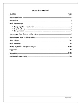 1 | P a g e
TABLE OF CONTENTS
CHAPTER PAGE
Executive summary .........................................................................................................................2
Introduction.....................................................................................................................................3
Study Methodology ........................................................................................................................4
 Designing of the questionnaire:..........................................................................................4
 Interview Process: .............................................................................................................4
 Study analysis: ………………………………………………………………………………………………..............4
Customer purchase decision making process ................................................................................5
Customer External & Internal influence..................................................................................... 5-6
Study Sample............................................................................................................................. 7-22
Study Limitation ............................................................................................................................22
Market Implication & response analysis................................................................................ 22-23
Suggestion......................................................................................................................................23
Conclusion .............................................................................................................................. 23-24
References or bibliography...........................................................................................................24
 