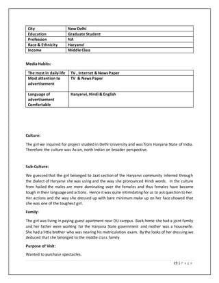 19 | P a g e
City New Delhi
Education Graduate Student
Profession NA
Race & Ethnicity Haryanvi
Income Middle Class
Media Habits:
The most in daily life TV , Internet & News Paper
Most attention to
advertisement
TV & News Paper
Language of
advertisement
Comfortable
Haryanvi, Hindi & English
Culture:
The girl we inquired for project studied in Delhi University and was from Haryana State of India.
Therefore the culture was Asian, north Indian on broader perspective.
Sub-Culture:
We guessed that the girl belonged to Jaat section of the Haryanvi community inferred through
the dialect of Haryanvi she was using and the way she pronounced Hindi words. In the culture
from hailed the males are more dominating over the females and thus females have become
tough in their languageand actions. Hence it was quite intimidating for us to askquestion to her.
Her actions and the way she dressed up with bare minimum make up on her face showed that
she was one of the toughest girl.
Family:
The girl was living in paying guest apartment near DU campus. Back home she had a joint family
and her father were working for the Haryana State government and mother was a housewife.
She had a little brother who was nearing his matriculation exam. By the looks of her dressing we
deduced that she belonged to the middle class family.
Purpose of Visit:
Wanted to purchase spectacles.
 