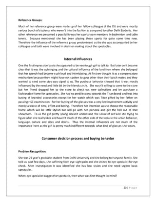 20 | P a g e
Reference Groups:
Much of her reference group were made up of her fellow colleague of the DU and were mostly
serious bunch of students who weren’t into the fashion as compared to other DelhiStudents. Her
other reference we presumed a possibilitywas her sports team members in badminton and table
tennis. Because mentioned she has been playing these sports for quite some time now.
Therefore the influence of the reference group predominant as the she was accompanied by her
colleague and both were involved in decision making about the spectacles.
Internal Influences
One the firstimpression basis sheappeared to be very tough girlto talk to. But later on it became
clear that it was the upbringing and the cultural influence of the land from where she belonged
that her speech had become such loud and intimidating. At first we thought it as a compensatory
mechanism because they might have not spoken to guys other than their batch mates and they
wanted to send some stay way signal to us. The purchase behavior showed that it was mostly
influenced by the need and little bit by the friends circle. She wasn’t willing to come to the store
but her friend dragged her to the store to check out new collections and try purchase a
fashionable frame for spectacles. She had no predilections towards the Titan brand and was into
buying of branded accessories except for her watch which was Titan gifted by her father on
passing HSC examination. For her buying of the glasses was a very low involvement activity and
mostly a waste of time, effort and boring. Therefore her intention was to choose the reasonable
frame which will be little stylish but will go with her persona and get the hell out of that
showroom. To us the girl pretty young doesn’t understand the sense of self and still trying to
figure what she really likes and haven’t much of the other side of the India ie the urban behavior,
language, culture and does and don’ts. Thus the internal influences are not much of the
importance here as the girl is pretty much indifferent towards what kind of glasses she wears.
Consumer decision process and buying behavior
Problem Recognition:
She was 22 year’s graduate student from Delhi University and she belong to Haryanvi family. She
told us past few days, she suffering from eye sight pain and she visited to eye specialist for eye
check. After investigation it was identified she has low vision and she need urgent basis
spectacles.
When eye specialist suggest for spectacle, then what was first thought in mind?
 