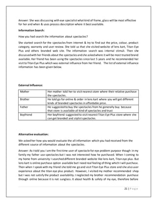21 | P a g e
Answer: She was discussing with eye specialist what kind of frame, glass will be most effective
for her and when & uses process description where it best available.
Information Search:
How you had search the information about spectacles?
She started search for the spectacles from internet & try to find out the price, colour, product
category, warranty and user review. She told us that she visited website of lens kart, Titan-Eye
Plus and others branded web site. The information search was internal stimuli. Then she
discussedwith her friends about the spectacles andshe askedwhere it will be most trusted brand
available. Her friend has been using the spectacles since last 5 years and he recommended her
visit to Titan Eye Plus which was external influence from her friend. The list of external influence
information has been given below.
External Influence:
Mother Her mother told her to visit nearest store where their relative purchase
the spectacles.
Brother He told go for online & order in lens kart where you will get different
kinds of branded spectacles in affordable price.
Father He suggested to buy the spectacles from he generally buy because
that store is available all kind of spectacles and trust
Boyfriend Her boyfriend suggested to visit nearest Titan Eye Plus store where she
can get branded and stylist spectacles.
Alternative evaluation:
We asked her how you would evaluate the all information which you had received from the
different source of information about the spectacles.
Answer: As I told you I am the first time user of spectacle for eye problem purpose though in my
family my father use spectacles but I was not interested how he purchased. When I coming to
my home from university I searched different branded website like lens-kart, Titan eye plus. But
lens kart is online purchase option available but I need real feeling of thing which I will purchase.
Then when I speak with my friend she told me go and visit Titan Eye Plus store and she also user
experience about the titan eye plus product. However, I visited my mother recommended shop
but I was not satisfy the product availability. I neglected my brother recommendation purchase
through online because it is not sunglass. It about health & safety of my eye, therefore before
 