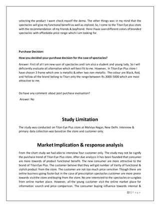 22 | P a g e
selecting the product I want check myself the demo. The other things was in my mind that the
spectacles will give my functional benefit as well as stylized. So, I come to the Titan Eye plus store
with the recommendation of my friends & boyfriend. Here I have seendifferent colors of branded
spectacles with affordable price range which I am looking for.
Purchase Decision:
How you decided your purchase decision for the case of spectacles?
Answer: First of all I am new user of spectacles and I am also a student and young lady. So I will
deficiently evaluate all alternative which will best fit to me. However, In Titan Eye Plus store I
have chosen 3 frame which one is metallic & other two non-metallic. The colour are Black, Red,
and Yellow all the brand belong to Titan only the range between Rs.3000-5000 which are most
attractive to me.
Do have any comment about post purchase evaluation?
Answer: No
Study Limitation
The study was conducted on Titan Eye Plus store at Malviya Nagar, New Delhi. Interview &
primary data collection was based on the store and customer only.
MarketImplication & response analysis
From the short study we had able to interview four customer only. The study may not be signify
the purchase trend of Titan Eye Plus store. After due analysis it has been founded that consumer
are more towards of product functional benefit. The new consumer are more attractive to the
brand of Titan Eye Plus. The customer believe that they will get number of Varity of functional &
stylish product from the store. The customer are not too much price sensitive. Though there are
online business going faster but in the case of prescription spectacles customer are more prone
towards visitthe store and buying from the store. No one interested to the spectacles or sunglass
from online market place. However, all the young customer visit the online market place for
information search and price comparison. The consumer buying influence towards internal &
 