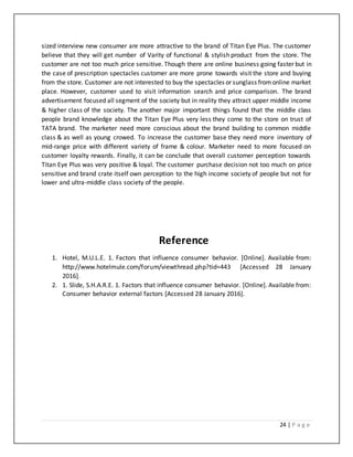 24 | P a g e
sized interview new consumer are more attractive to the brand of Titan Eye Plus. The customer
believe that they will get number of Varity of functional & stylish product from the store. The
customer are not too much price sensitive. Though there are online business going faster but in
the case of prescription spectacles customer are more prone towards visit the store and buying
from the store. Customer are not interested to buy the spectacles or sunglass fromonline market
place. However, customer used to visit information search and price comparison. The brand
advertisement focused all segment of the society but in reality they attract upper middle income
& higher class of the society. The another major important things found that the middle class
people brand knowledge about the Titan Eye Plus very less they come to the store on trust of
TATA brand. The marketer need more conscious about the brand building to common middle
class & as well as young crowed. To increase the customer base they need more inventory of
mid-range price with different variety of frame & colour. Marketer need to more focused on
customer loyalty rewards. Finally, it can be conclude that overall customer perception towards
Titan Eye Plus was very positive & loyal. The customer purchase decision not too much on price
sensitive and brand crate itself own perception to the high income society of people but not for
lower and ultra-middle class society of the people.
Reference
1. Hotel, M.U.L.E. 1. Factors that influence consumer behavior. [Online]. Available from:
http://www.hotelmule.com/forum/viewthread.php?tid=443 [Accessed 28 January
2016].
2. 1. Slide, S.H.A.R.E. 1. Factors that influence consumer behavior. [Online]. Available from:
Consumer behavior external factors [Accessed 28 January 2016].
 