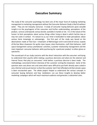 2 | P a g e
Executive Summary
The study of the consumer psychology has been one of the major facet of studying marketing
management ie marketing management without the Consumer Behavior Study is likefishwithout
water. They are not mutually exclusive. A study of consumer buying behavior gives valuable
insight in to the psychogenic of the consumer and his/her understanding, perceptions of the
product, services and towards various brands available in market or not. It is in the nature of the
human to form perceptions about various things either living or dead in which he/she may or
may not come in contact. It’s natural to us; our mind is hardcoded to make perceptions about
various items knowingly or unknowingly. Our first part of the study was based on the
observations made at Titan Eye + showroom at Malvianagar and it consisted of various aspects
of the Eye Wear showroom for eg the store layout, store illumination, staff, their behavior, shelf
space management various promotional activities, customer relationship management and the
most important consumer behavior while purchasing for a particular product ie either glares or
spectacles.
The second part of our study concerns with the direct interaction with the consumer and trying
to understand their psychic while making a purchase decisions and what are the external and
internal forces that play on consumers’ mind before a purchase decision is been made. The
methodology consisted of direct interview of the customer visiting the showroom. Some of the
question were very direct one and some which were difficult to put-forth directly were asked in
very informal and casualmanner so that the customer don’t feel offended and their private space
is been encroached upon. The whole project helped us understand the various concepts in
consumer buying behavior and how marketeers can use these insights to develop better
marketing campaigns which will reach maximum audience and generate a substantial sales.
 