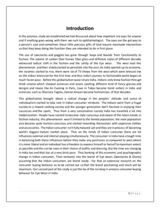 3 | P a g e
Introduction
In the previous study we established we had discussed about how important are eyes for anyone
and if anything goes wrong with them we rush to ophthalmologist. The eyes are the get way to
a person’s soul and sometimes these little precious gifts of God require manmade intervention
so that they keep doing the function they are intended to do in first place.
The use of spectacles and goggles has gone through leaps and bounds from functionality to
fashion. The advent of carbon fiber frames fiber glass and different styles of different decades
witnessed radical shift in the fashion and the utility of the Eye wear. The west lead this
phenomenon and then slowlystarted to percolate into the east.As India opened up its economy,
the incomes started to rise, there were lot of TV shows from the west which were telecast live
on the Indian television for the first time and thus India’s journey to fashionable world began at
much faster pace. Before this globalization wave struck India, Indians only knew fashion through
Hindi cinema which showed actresses and actors sporting different kind of fancy glasses and
designs and movie like An Evening in Paris, Love in Tokyo became trend setters in India and
actresses such as Sharmila Tagore, Zeenat Amaan became fashionistas of that decades.
This globalization brought about a radical change in the peoples’ attitude and sense of
individualism started to take root in Indian consumer mindsets. The Indians went from a frugal
society to a reward seeking society and the younger generation don’t hesitate in enjoying their
successes and the spoils. Thus from a very conservative society India has travelled a lot into
modernization. People have started to become style conscious and aware of the latest trends in
fashion industry; this phenomenon wasn’t limited to the female population; the male population
also became quite fashion conscious and started rewarding themselves with expensive clothes
and accessories. TheIndian consumer isn’t fullymatured yet and they are in process of becoming
world’s biggest mature market place. Thus on the minds of Indian consumer there are lot
influences external and internal playing simultaneously. The consumer in India have atough time
in balancing both these influences before they make any purchases as compared to west where
it is more liberaland an individual has afreedom to express himself or herself to maximum extent
as possible and this can be seen in their choice of outfits and dressing. But the time are changing
in India too and that too at a very brisk pace. Thus banking of this economic and psychographic
change in Indian consumer, Titan ventured into the brand of Eye wears (Spectacles & Glares)
assuming that the Indian consumers are brand ready. For that an extensive research on the
consumer buying behavior as to be carried out so that the brand positioning and reach will be
maximum. Our second part of the study is just the tip of the ice berg in analysis consumer buying
behavior for Eye Wear in India.
 