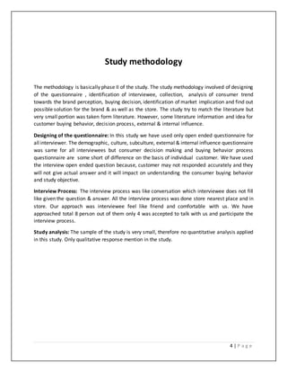 4 | P a g e
Study methodology
The methodology is basically phase II of the study. The study methodology involved of designing
of the questionnaire , identification of interviewee, collection, analysis of consumer trend
towards the brand perception, buying decision, identification of market implication and find out
possible solution for the brand & as well as the store. The study try to match the literature but
very small portion was taken form literature. However, some literature information and idea for
customer buying behavior, decision process, external & internal influence.
Designing of the questionnaire: In this study we have used only open ended questionnaire for
allinterviewer. The demographic, culture, subculture, external & internal influence questionnaire
was same for all interviewees but consumer decision making and buying behavior process
questionnaire are some short of difference on the basis of individual customer. We have used
the interview open ended question because, customer may not responded accurately and they
will not give actual answer and it will impact on understanding the consumer buying behavior
and study objective.
Interview Process: The interview process was like conversation which interviewee does not fill
like given the question & answer. All the interview process was done store nearest place and in
store. Our approach was interviewee feel like friend and comfortable with us. We have
approached total 8 person out of them only 4 was accepted to talk with us and participate the
interview process.
Study analysis: The sample of the study is very small, therefore no quantitative analysis applied
in this study. Only qualitative response mention in the study.
 
