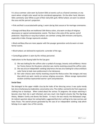 8 | P a g e
It is also a common color worn by Eastern Sikhs at events such as a funeral ceremony or any
event where a bright color would not be considered appropriate. On the other hand, Western
Sikhs commonly wear White as part of their daily Sikh garb. White turbans are worn to extend
the aura and the person’s projection.
• Pink and Red is associated with spring, is worn during that season or for marriage ceremonies.
• Orange and Navy Blue are traditional Sikh Khalsa colors, also worn on days of religious
observance or special commemorative events. The blue is the color of the warrior and of
protection. Royal blue or navy blue turbans are common among Sikh ministers and Gyanis,
especially in India. Orange represents wisdom.
• Black and Navy Blue are more popular with the younger generation and also worn at more
formal events.
• Black turbans are believed to represents surrender of the ego.
• Camouflage pattern is worn by the military personnel.
Implications to the Buying habit for the Eye gear:
1) She was looking for the saffron color a symbol of courage, bravery and confidence. Hence
her frame choices for the glares selection was mainly revolving around the saffron color.
2) She was alsoan independent working lady hence she was also looking for a blue and black
color frame to look more professional in her demeanor.
3) Her color choices were mainly revolving around the Khalsa colors like oranges and navy
blue which are worn mainly on various religious occasions. Where orange represented
wisdom and blue represented warrior spirit and protection.
Social Class:
She belonged to the upper middle class by the looks of her dressing sense; it was quite trendy
but also simultaneously moderately conservative also. The clothes seemed to be from expensive
clothing line or boutique. When asked about the various TV programs she enjoys watching it
became clear that she is well informed and very much into English sitcoms like The Big Bang
theory, Modern Family and drama like Dexter. In music she was mostly into Bollywood songs.
An indirect question about her eating habits suggested that she is willing to try new cuisines and
loves Pizzas. The overall picture generated by this was of an independent working lady which
belongs to an upper class of the society.
 
