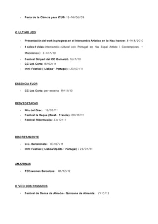 - Festa de la Ciència para ICUB: 13-14/06/09
O ULTIMO JEDI
- Presentación del work in progress en el Intercambio Artístico en la Nau Ivanow: 8-9/4/2010
- 4 solos 4 vidas: intercambio cultural con Portugal en Niu Espai Artístic i Contemporani -
Miscelanea) 3-4/7/10
- Festival Stripart del CC Guinardó: 16/7/10
- CC Les Corts: 18/02/11
- INNI Festival ( Lisboa- Portugal) : 23/07/11
ESSENCIA FLOR
- CC Les Corts: pre-estreno 19/11/10
DESVEGETACAO
- Nits del Grec: 16/06/11
- Festival la Beque (Brest- Francia): 08/10/11
- Festival Ribermusica: 23/10/11
DISCRETAMENTE
- C.C. Barceloneta: 03/07/11
- INNI Festival ( Lisboa/Oporto- Portugal) : 23/07/11
AMAZONAS
- TEDxwomen Barcelona: 01/12/12
O VOO DOS PASSAROS
- Festival de Danca de Almada- Quinzena de Almanda: 7/10/13
 