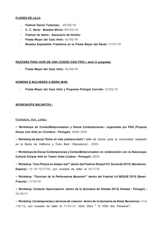 FLORES DE LILLA
- Festival Social Tudanzas: 29/04/14
- C. C. Saria- Muestra Minim: 09/05/14
- Festival de teatro- Associacio de folcklor
- Fiesta Mayor del Casc Antic: 16/06/14
- Muestra ExpresArte-Freedonia en la Fiesta Mayor del Raval: 11/07/14
RAZONES PARA HUIR DE UNA CIUDAD CON FRIO ( work in progress)
- Fiesta Mayor del Casc Antic: 16/06/14
HOMENS E MULHERES A BEIRA MAR:
- Fiesta Mayor del Casc Antic y Programa Portugal Convida: 13/06/15
WORKSHOPS BACANTOH :
Formadora Ana Leitao:
- Workshops de Contact&Improvisation y Danza Contemporanea- organizado por PDA (Projecto
Dança com Arte) en (Coimbra- Portugal): 2008-2010
- Workshop de danza “Entre mi vida cotidiana bailo”: taller de danza para la comunidad realizado
en el Barrio de Vallbona y Torre Baró (Barcelona). 2009
- Workshops de Danza Contemporanea y Contact&Improvisation en colaboración con la Associaçao
Cultural Eclipse Arte en Teatro Hiato (Lisboa- Portugal): 2009
- Workshop “Una Pintura en tiempo real” dentro del Festival Stripart CC Guinardó 2010 ( Barcelona-
Espana) : 13-14-15/7/10, con muestra de taller el 16/7/10
- Workshop “Tecnicas de la Performance Bacantoh” dentro del Festival LA BEQUE 2010 (Brest-
Francia) : 7/10/10
- Workshop Contacto Improvisacion dentro de la Quinzena de Almada 2012( Almada- Portugal) :
10/10/11
- Workshop Contemporaneo y tecnicas de creacion dentro de la Quinzena de Alma( Barcelona) : 5-6
/10/13, con muestra de taller el 7/10/13- titulo Obra “ O VOO dos Passaros”.
 