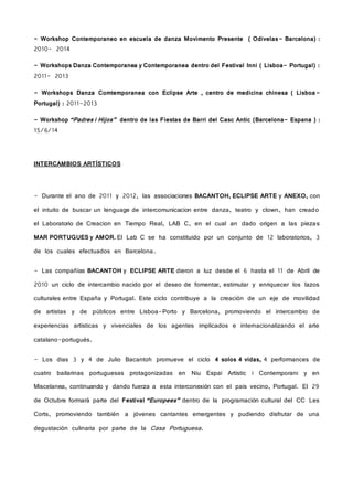 - Workshop Contemporaneo en escuela de danza Movimento Presente ( Odivelas- Barcelona) :
2010- 2014
- Workshops Danza Contemporanea y Contemporanea dentro del Festival Inni ( Lisboa- Portugal) :
2011- 2013
- Workshops Danza Comtemporanea con Eclipse Arte , centro de medicina chinesa ( Lisboa-
Portugal) : 2011-2013
- Workshop “Padres i Hijos” dentro de las Fiestas de Barri del Casc Antic (Barcelona- Espana ) :
15/6/14
INTERCAMBIOS ARTÍSTICOS
- Durante el ano de 2011 y 2012, las associaciones BACANTOH, ECLIPSE ARTE y ANEXO, con
el intuito de buscar un lenguage de intercomunicacion entre danza, teatro y clown, han creado
el Laboratorio de Creacion en Tiempo Real, LAB C, en el cual an dado origen a las piezas
MAR PORTUGUES y AMOR. El Lab C se ha constituido por un conjunto de 12 laboratorios, 3
de los cuales efectuados en Barcelona.
- Las compañías BACANTOH y ECLIPSE ARTE dieron a luz desde el 6 hasta el 11 de Abril de
2010 un ciclo de intercambio nacido por el deseo de fomentar, estimular y enriquecer los lazos
culturales entre España y Portugal. Este ciclo contribuye a la creación de un eje de movilidad
de artistas y de públicos entre Lisboa-Porto y Barcelona, promoviendo el intercambio de
experiencias artísticas y vivenciales de los agentes implicados e internacionalizando el arte
catalano-portugués.
- Los dias 3 y 4 de Julio Bacantoh promueve el ciclo 4 solos 4 vidas, 4 performances de
cuatro bailarinas portuguesas protagonizadas en Niu Espai Artístic i Contemporani y en
Miscelanea, continuando y dando fuerza a esta interconexión con el pais vecino, Portugal. El 29
de Octubre formará parte del Festival “Europees” dentro de la programación cultural del CC Les
Corts, promoviendo también a jóvenes cantantes emergentes y pudiendo disfrutar de una
degustación culinaria por parte de la Casa Portuguesa.
 