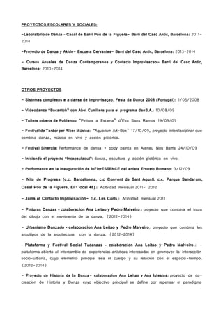 PROYECTOS ESCOLARES Y SOCIALES:
-Laboratorio de Danza – Casal de Barri Pou de la Figuera- Barri del Casc Antic, Barcelona: 2011-
2014
-Proyecto de Danza y Akido- Escuela Cervantes- Barri del Casc Antic, Barcelona: 2013-2014
- Cursos Anuales de Danza Contemporanea y Contacto Improvisacao- Barri del Casc Antic,
Barcelona: 2010-2014
OTROS PROYECTOS
- Sistemas complexos e a dansa de improvisaçao, Festa da Dança 2008 (Portugal): 1/05/2008
- Videodanza “Bacantoh” con Abel Cunillera para el programa danS.A.: 10/08/09
- Tallers orberts de Poblenou: “Pintura a Escena” d’Eva Sans Ramos 19/09/09
- Festival de Tardor per Riber Música: “Aquarium Art-Box” 17/10/09, proyecto interdisciplinar que
combina danza, música en vivo y acción pictórica.
- Festival Sinergia: Performance de dansa + body painta en Ateneu Nou Barris 24/10/09
- Iniciando el proyecto “Incapsulaout”: danza, escultura y acción pictórica en vivo.
- Performance en la inauguración de InFlorESSENCE del artista Ernesto Romano: 3/12/09
- Nits de Progress (c.c. Barceloneta, c.c Convent de Sant Agusti, c.c. Parque Sandarum,
Casal Pou de la Figuera, El · local 48),: Acitvidad mensual 2011- 2012
- Jams of Contacto Improvisacion- c.c. Les Corts,: Acitvidad mensual 2011
- Pinturas Danzas – colaboracion Ana Leitao y Pedro Malveiro,: proyecto que combina el trazo
del dibujo con el movimento de la danza. (2012-2014)
- Urbanismo Danzado – colaboracion Ana Leitao y Pedro Malveiro,: proyecto que combina los
arquitipos de la arquitectura con la danza. (2012-2014)
- Plataforma y Festival Social Tudanzas – colaboracion Ana Leitao y Pedro Malveiro,: -
plataforma abierta al intercambio de experiencias artísticas interesadas en promover la interacción
socio-urbana, cuyo elemento principal sea el cuerpo y su relación con el espacio-tiempo.
(2012-2014)
- Proyecto de Historia de la Danza- colaboracion Ana Leitao y Ana Iglesias: proyecto de co-
creacion de Historia y Danza cuyo objectivo principal se define por repensar el paradigma
 