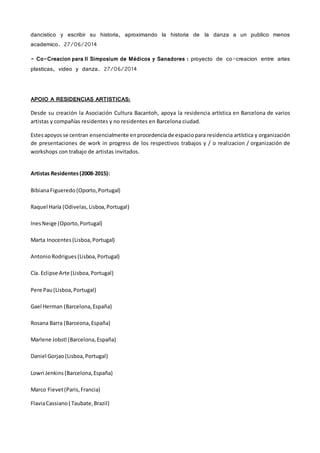 dancistico y escribir su historia, aproximando la historia de la danza a un publico menos
academico. 27/06/2014
- Co-Creacion para II Simposium de Médicos y Sanadores : proyecto de co-creacion entre artes
plasticas, video y danza. 27/06/2014
APOIO A RESIDENCIAS ARTISTICAS:
Desde su creación la Asociación Cultura Bacantoh, apoya la residencia artística en Barcelona de varios
artistas y compañías residentes y no residentes en Barcelona ciudad.
Estesapoyos se centran ensencialmente enprocedenciade espacio para residencia artística y organización
de presentaciones de work in progress de los respectivos trabajos y / o realizacion / organización de
workshops con trabajo de artistas invitados.
Artistas Residentes(2008-2015):
BibianaFigueredo (Oporto,Portugal)
Raquel Haría (Odivelas, Lisboa,Portugal)
InesNeige (Oporto,Portugal)
Marta Inocentes (Lisboa,Portugal)
AntonioRodrigues (Lisboa,Portugal)
Cía. Eclipse Arte (Lisboa,Portugal)
Pere Pau (Lisboa,Portugal)
Gael Herman (Barcelona,España)
Rosana Barra (Barceona,España)
Marlene Jobstl (Barcelona, España)
Daniel Gorjao(Lisboa,Portugal)
Lowri Jenkins (Barcelona,España)
Marco Fievet(Paris,Francia)
FlaviaCassiano( Taubate,Brazil)
 