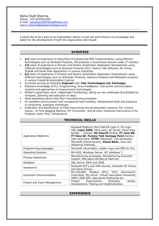 Rahul Dutt Sharma
Phone: +91-8755561665
E-mail: rahulelect2007@rediffmail.com;
rahul.r.sharma@tatatechnologies.com;
I would like to be a part of an organization where I could use and enhance my knowledge and
talent for the development of both the organization and myself.
SYNOPSIS
• 3.3 years of experience in Shop Floor Processes and MES Implementation using Different
technologies such as Rockwell Products, MS products in Automotive domain under IT industry.
• 4.0 years of experience in Process and Factory Automation Application Development using
Different technologies such as Rockwell Products (PLC, Factory Talk Software, AC drives,
SCADA and Panel View Application) in various industries.
• 0.6 years of experience in Process and Factory Automation Application Development using
Different technologies such as Schneider Products, Siemens Products and Mitsubishi products
in various Industrial Automation training.
• Currently serving as Assistant Engineer with Tata Technologies Ltd, Pantnagar.
• Extensive knowledge of PLC Programming, Drive Installation, instrument communication
systems and approaches of measurement technologies.
• Skilled in good team work, independent functioning, taking up new challenges & profitable for
company, planning and execution of ideas.
• Good awareness about shop floor manufacturing processes.
• An excellent communicator with exceptional team building, interpersonal skills and exposure
in conducting, arranging workshops.
• Calibration and Maintenance of Field Instruments like all pneumatic systems, I/P, Control
Valves , Hi-Tech Bagging Machine, PH Transmitter and all other Industrial Instruments of for
Pressure, level, Flow, Temperature.
TECHNICAL SKILLS
Application Platforms
Rockwell Platform (Pico Soft,RS Logix 5, RS Logix
500, Logix 5000, Ultra-ware, AC Drives, Panel View
builder , Protool, RS View32 SCADA, FT view ME,
FT View SE, Factory Talk Vantage Point,Factory
Talk View Point, FTTM) Mitsubishi (GX Developer)
Microsoft (Visual Studio), Visual Basic, Auto cad
(Electrical Drawing).
Programming Languages Microsoft Visual Basic, Ladder Logic and FBD for PLC
Operating Systems MS-DOS, Windows Server, XP, Windows 7.
Process Awareness
Manufacturing processes, Manufacturing Execution
System, Milk plant,CIP,Biscuit Plant etc.
Database SQL Server 2005 and 2008
Hardware’s
Rockwell PLC’s and HMI devices, Rockwell AC Drives
and Servo Drives,
Industrial Communications
RS-232/485, Modbus (RTU, TCP), Ethernet/IP,
Controlnet, PIC-driver, Virtual back-plane Devicenet,
HART, DDE-OPC, Kep-server Enterprise etc.
Project and Team Management
Project Requirement Analysais, design,
Development, Testing and implémentation.
EXPERIENCE
 