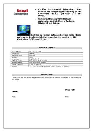 • Certified by Rockwell Automation (Allen
Bradley) for completing the training on PLC
Controllers, SCADA (RSVIEW 32) and
Drives.
• Completed training from Rockwell
Automation on their Control Systems,
RSView32 and Drives.
• Certified by Horizon Software Services noida (Basic
Automation Fundamental) for completing the training on PLC
Controllers, SCADA and Drives.
PERSONAL DETAILS
Date of Birth 6th
January 1988
Nationality Indian
Marital Status Married
Gender Male
Languages English, Hindi
Father’s Name Shr. Kishan Dutt Sharma
Mother’s Name Smt. Rajkumari Sharma
Contact Number 91-8755561665
Address Vill+Post:- Jhitkary Sardhana Distt.:- Meerut UP-250342
DECLARATION
I hereby declare that all the above-mentioned information’s are true to the best of my knowledge
and belief.
RAHUL DUTT
SHARMA
Date: Place:
 