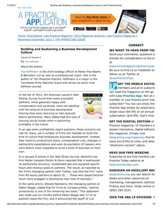 7/17/2014 Building and Sustaining a Business Development Culture | Law Practice Division
http://www.americanbar.org/publications/law_practice_magazine/2013/november-december/building-and-sustaining-a-business-development-culture.html 1/6
Building and Sustaining a Business Development
Culture
Volume 39 Number 6
By Tea Hoffmann
About the Author
Tea Hoffmann is the chief strategy officer at Parker Poe Adams
& Bernstein LLP as well as a professional coach. She is the
author of The Proactive Practice. Hoffmann is a major in the
Tennessee Army National Guard and serves as senior trial
defense counsel.
In the fall of 2012, the American Lawyer’s New
Partner Survey found that newly promoted
partners, while generally happy with
compensation and workload, were not satisfied
with the amount of business development
training they were receiving or had received
before partnership. Many stated that this lack of
training would hinder them in becoming
profitable in the future.
In an age when profitability reigns supreme, these concerns are
real for many, yet a number of firms still hesitate to build the
kind of culture that emphasizes business development. Instead,
they resort to productivity plans, compensation cuts, changes in
partnership expectations and even de-equitation of lawyers who
were before never expected to build a book of business on their
own.
In a January 6 article in the Wall Street Journal, Nashville law
firm Waller Lansden Dortch & Davis reported that it overhauled
its partnership structure, recalibrated pay and assigned specific
hours and revenue goals to partners. The result, as reported by
the firm’s managing partner John Tishler, was that the firm “went
from 85 equity partners to about 55. … Those who stayed became
much more engaged in developing new lines of business.”
In the same article, Edward Newberry, the managing partner at
Patton Boggs, stated that for firms to increase profits, “partner
productivity is one of the remaining key tools.” This statement
was made just six months before Patton Boggs saw 17 of its
partners leave the firm, and it announced the layoff of 110
CONNECT
WE WANT TO HEAR FROM YOU!
Send your comments, questions and
articles for consideration to the editors
at
lawpracticemagazine@americanbar.org
Be sure to find us on Facebook and
follow us on Twitter at
@LawPracticeTips.
GET THE MOBILE EDITION
members and print subscribers
can read the magazine on the go
with Law Practice App. Not an LP
member or Law Practice print magazine
subscriber? You too can enjoy the
Practice App simply by subscribing to a
single issue ($4.99) or an annual
subscription ($19.99). Don't miss out!
GET THE DIGITAL EDITION of Law
Practice magazine. LP members can
access interactive, digital editions of
the magazine. Simply visit
lawpractice.org/magazine, find the
issue you'd like to view, and select the
"electronic version" option.
READ OUR FREE WEBZINE.
Subscribe to the free monthly Law
Practice Today webzine at
lawpracticetoday.com.
DISCOVER AN EXCELLENT BOOK
lawpractice.org you can search for
books and other resources on
marketing, management, technology,
finance and more. Order online or call
(800) 285-2221.
JOIN THE ABA LP DIVISION. ABA
Home> Publications > Law Practice Magazine> 2013 Magazine Archives > Law Practice Magazine |
November/December 2013 | THE MARKETING ISSUE
 
