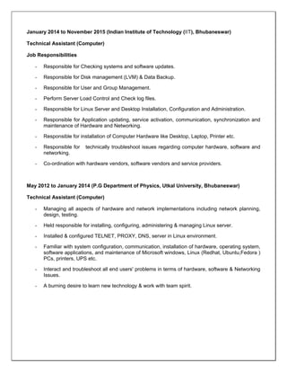  
January 2014 to November 2015 (Indian Institute of Technology (IIT), Bhubaneswar)
Technical Assistant (Computer)
Job Responsibilities
- Responsible for Checking systems and software updates.
- Responsible for Disk management (LVM) & Data Backup.
- Responsible for User and Group Management.
- Perform Server Load Control and Check log files.
- Responsible for Linux Server and Desktop Installation, Configuration and Administration.
- Responsible for Application updating, service activation, communication, synchronization and
maintenance of Hardware and Networking.
- Responsible for installation of Computer Hardware like Desktop, Laptop, Printer etc.
- Responsible for technically troubleshoot issues regarding computer hardware, software and
networking.
- Co-ordination with hardware vendors, software vendors and service providers.
May 2012 to January 2014 (P.G Department of Physics, Utkal University, Bhubaneswar)
Technical Assistant (Computer)
- Managing all aspects of hardware and network implementations including network planning,
design, testing.
- Held responsible for installing, configuring, administering & managing Linux server.
- Installed & configured TELNET, PROXY, DNS, server in Linux environment.
- Familiar with system configuration, communication, installation of hardware, operating system,
software applications, and maintenance of Microsoft windows, Linux (Redhat, Ubuntu,Fedora )
PCs, printers, UPS etc.
- Interact and troubleshoot all end users' problems in terms of hardware, software & Networking
Issues.
- A burning desire to learn new technology & work with team spirit.
 