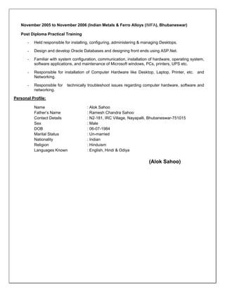  
November 2005 to November 2006 (Indian Metals & Ferro Alloys (IMFA), Bhubaneswar)
Post Diploma Practical Training
- Held responsible for installing, configuring, administering & managing Desktops.
- Design and develop Oracle Databases and designing front ends using ASP.Net.
- Familiar with system configuration, communication, installation of hardware, operating system,
software applications, and maintenance of Microsoft windows, PCs, printers, UPS etc.
- Responsible for installation of Computer Hardware like Desktop, Laptop, Printer, etc. and
Networking.
- Responsible for technically troubleshoot issues regarding computer hardware, software and
networking.
Personal Profile:
Name : Alok Sahoo
Father’s Name : Ramesh Chandra Sahoo
Contact Details : N2-181, IRC Village, Nayapalli, Bhubaneswar-751015
Sex : Male
DOB : 06-07-1984
Marital Status : Un-married
Nationality : Indian
Religion : Hinduism
Languages Known : English, Hindi & Odiya
(Alok Sahoo)
 