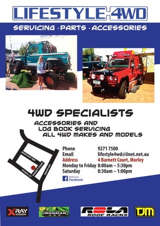 BARNETTCOURT
MARCHANTWAY
RUSSELL ST
BROUNAVE
Phone 9271 7500
Email lifestyle4wd@iinet.net.au
Address 4 Barnett Court, Morley
Monday to Friday 8:00am – 5:30pm
Saturday 8:30am – 1:00pm
Servicing • Parts • Accessories
4WD Specialists
Accessories and
Log Book Servicing
All 4WD makes and models
 