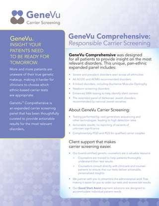 GeneVu.
INSIGHT YOUR
PATIENTS NEED
TO BE READY FOR
TOMORROW.
GeneVu Comprehensive was designed
for all patients to provide insight on the most
relevant disorders. This unique, pan-ethnic
expanded panel includes:
•	 Severe and prevalent disorders seen across all ethnicities
•	 All ACOG and ACMG recommended disorders
•	 X-linked disorders, including Duchenne Muscular Dystrophy
•	 Newborn screening disorders
•	 Enhanced SMA testing to help identify silent carriers
•	 The extended panel of Ashkenazi Jewish disorders
	 recommended by national Jewish societies
About GeneVu Carrier Screening:
•	 Testing performed by next generation sequencing and
	 other technologies, leading to high detection rates
•	 Actionable results; no reporting of variants of
	 unknown significance
•	 Complimentary PGD and PGS for qualified carrier couples
Client support that makes
carrier screening easier.
•	 Our board-certified genetic counselors are a valuable resource
	>	 Counselors are trained to help patients thoroughly
		 understand their test results
	>	 Counselors consult directly with clinicians and counsel 		
		 patients to ensure that our tests deliver actionable,
		 personalized insights
•	 We partner with you to streamline the administrative work flow,
	 making it easier for you to order our tests and receive test results
•	Our Good Start Assist payment solutions are designed to
	 accommodate individual patient needs
More and more patients are
unaware of their true genetic
makeup, making it harder for
clinicians to choose which
ethnic-based carrier tests
are appropriate.
GeneVu™
Comprehensive is
an expanded carrier screening
panel that has been thoughtfully
curated to provide actionable
results for the most relevant
disorders.
GeneVu Comprehensive:
Responsible Carrier Screening
 