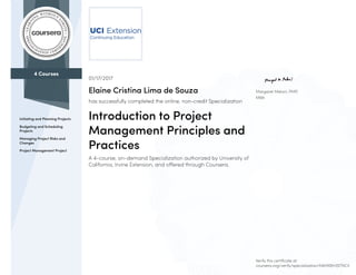 4 Courses
Initiating and Planning Projects
Budgeting and Scheduling
Projects
Managing Project Risks and
Changes
Project Management Project
Margaret Meloni, PMP,
MBA
01/17/2017
Elaine Cristina Lima de Souza
has successfully completed the online, non-credit Specialization
Introduction to Project
Management Principles and
Practices
A 4-course, on-demand Specialization authorized by University of
California, Irvine Extension, and offered through Coursera.
Verify this certificate at:
coursera.org/verify/specialization/X4MXBH3STNCV
 