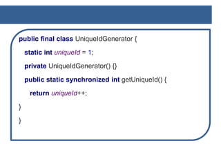 public final class UniqueIdGenerator {
static int uniqueId = 1;
private UniqueIdGenerator() {}
public static synchronized int getUniqueId() {
return uniqueId++;
}
}
 