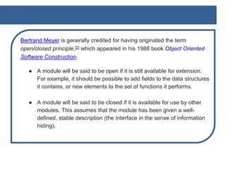 Bertrand Meyer is generally credited for having originated the term
open/closed principle,[2] which appeared in his 1988 book Object Oriented
Software Construction.
● A module will be said to be open if it is still available for extension.
For example, it should be possible to add fields to the data structures
it contains, or new elements to the set of functions it performs.
● A module will be said to be closed if it is available for use by other
modules. This assumes that the module has been given a well-
defined, stable description (the interface in the sense of information
hiding).
 