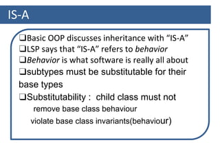 IS-A
❑Basic OOP discusses inheritance with “IS-A”
❑LSP says that “IS-A” refers to behavior
❑Behavior is what software is really all about
❑subtypes must be substitutable for their
base types
❑Substitutability : child class must not
remove base class behaviour
violate base class invariants(behaviour)
 