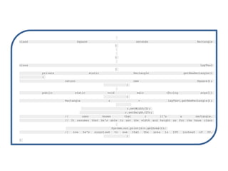 class Square extends Rectangle
{
}
class LspTest
{
private static Rectangle getNewRectangle()
{
return new Square();
}
public static void main (String args[])
{
Rectangle r = LspTest.getNewRectangle();
r.setWidth(5);
r.setHeight(10);
// user knows that r it's a rectangle.
// It assumes that he's able to set the width and height as for the base class
System.out.println(r.getArea());
// now he's surprised to see that the area is 100 instead of 50.
}
}
 