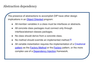 Abstraction dependency
The presence of abstractions to accomplish DIP have other design
implications in an Object Oriented program:
● All member variables in a class must be interfaces or abstracts.
● All concrete class packages must connect only through
interface/abstract classes packages.
● No class should derive from a concrete class.
● No method should override an implemented method.[5]
● All variable instantiation requires the implementation of a Creational
pattern as the Factory Method or the Factory pattern, or the more
complex use of a Dependency Injection framework.
 