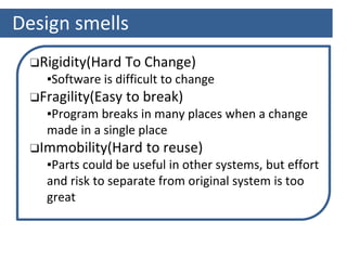 Design smells
❑Rigidity(Hard To Change)
▪Software is difficult to change
❑Fragility(Easy to break)
▪Program breaks in many places when a change
made in a single place
❑Immobility(Hard to reuse)
▪Parts could be useful in other systems, but effort
and risk to separate from original system is too
great
 