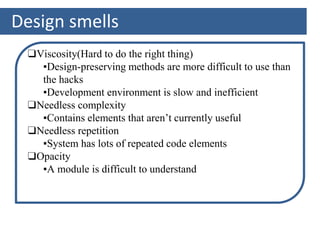 Design smells
❑Viscosity(Hard to do the right thing)
▪Design-preserving methods are more difficult to use than
the hacks
▪Development environment is slow and inefficient
❑Needless complexity
▪Contains elements that aren’t currently useful
❑Needless repetition
▪System has lots of repeated code elements
❑Opacity
▪A module is difficult to understand
 
